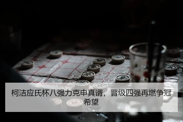 柯洁应氏杯八强力克申真谞，晋级四强再燃争冠希望